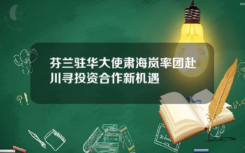 芬兰驻华大使肃海岚率团赴川寻投资合作新机遇