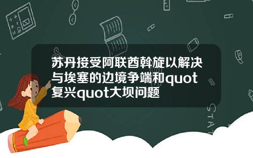 苏丹接受阿联酋斡旋以解决与埃塞的边境争端和quot复兴quot大坝问题