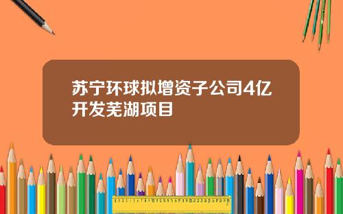 苏宁环球拟增资子公司4亿开发芜湖项目