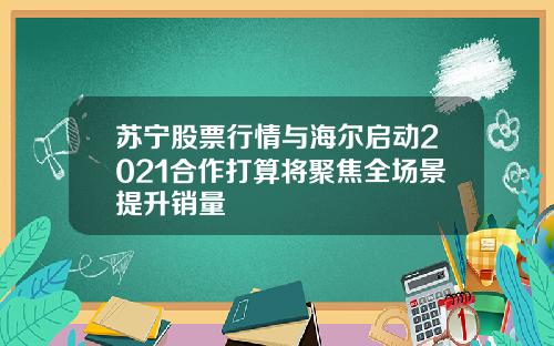 苏宁股票行情与海尔启动2021合作打算将聚焦全场景提升销量