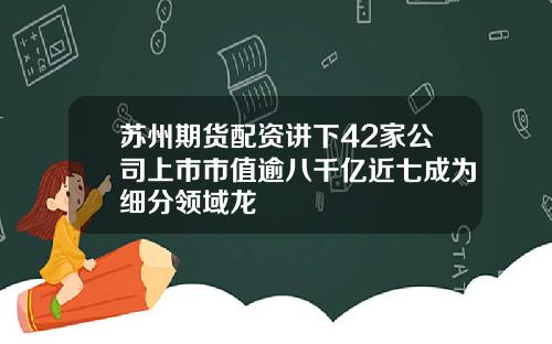 苏州期货配资讲下42家公司上市市值逾八千亿近七成为细分领域龙