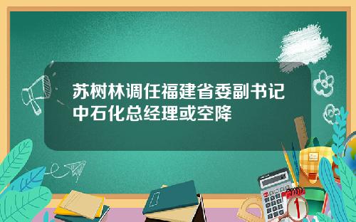 苏树林调任福建省委副书记中石化总经理或空降