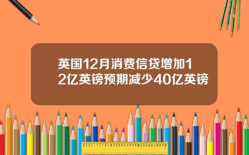 英国12月消费信贷增加12亿英镑预期减少40亿英镑