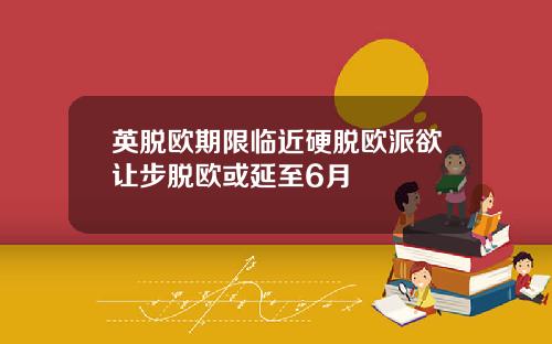 英脱欧期限临近硬脱欧派欲让步脱欧或延至6月