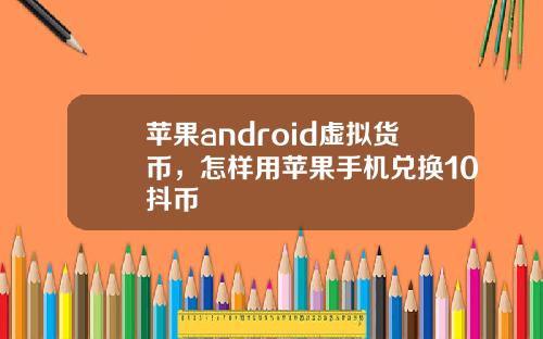 苹果android虚拟货币,怎样用苹果手机兑换10抖币