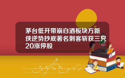 茅台低开带崩白酒板块方新侠逆势抄底著名刺客斩获三只20涨停股