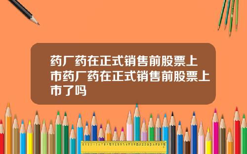 药厂药在正式销售前股票上市药厂药在正式销售前股票上市了吗
