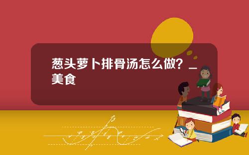 葱头萝卜排骨汤怎么做？_美食