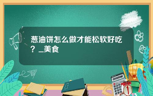 葱油饼怎么做才能松软好吃？_美食