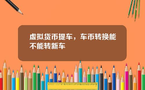 虚拟货币提车，车币转换能不能转新车