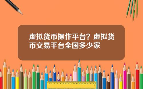 虚拟货币操作平台？虚拟货币交易平台全国多少家