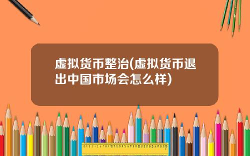 虚拟货币整治(虚拟货币退出中国市场会怎么样)