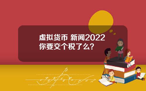虚拟货币 新闻2022 你要交个税了么？