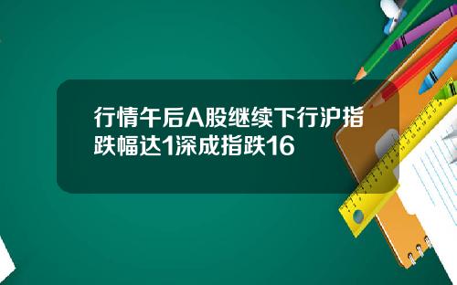 行情午后A股继续下行沪指跌幅达1深成指跌16