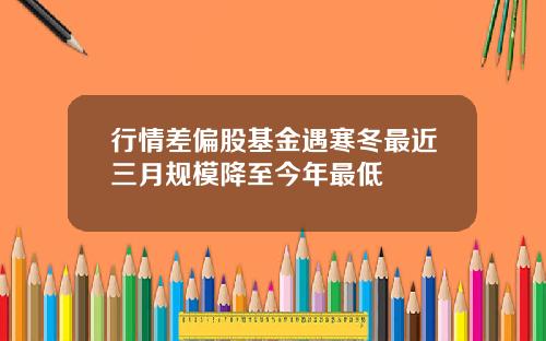 行情差偏股基金遇寒冬最近三月规模降至今年最低