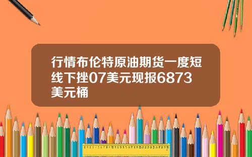行情布伦特原油期货一度短线下挫07美元现报6873美元桶