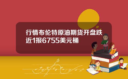 行情布伦特原油期货开盘跌近1报6755美元桶