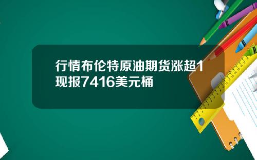 行情布伦特原油期货涨超1现报7416美元桶