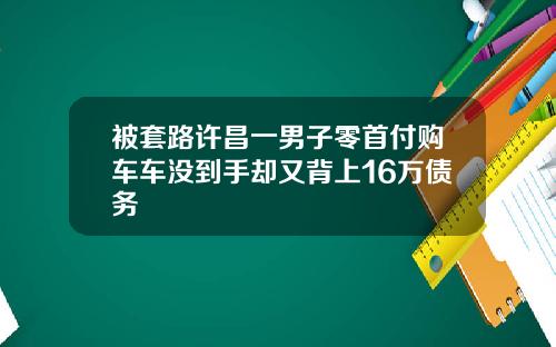 被套路许昌一男子零首付购车车没到手却又背上16万债务