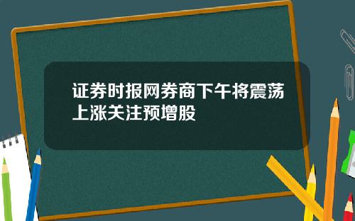 证券时报网券商下午将震荡上涨关注预增股