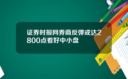 证券时报网券商反弹或达2800点看好中小盘