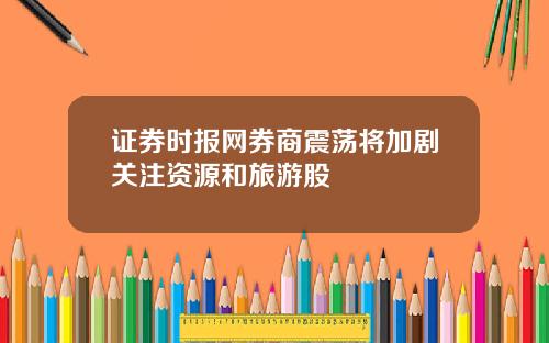 证券时报网券商震荡将加剧关注资源和旅游股