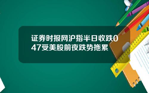 证券时报网沪指半日收跌047受美股前夜跌势拖累