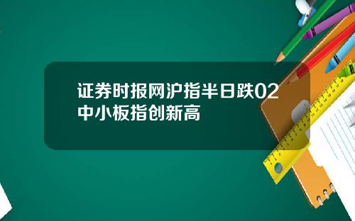 证券时报网沪指半日跌02中小板指创新高