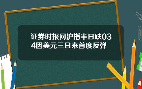 证券时报网沪指半日跌034因美元三日来首度反弹