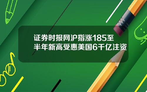 证券时报网沪指涨185至半年新高受惠美国6千亿注资