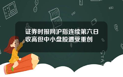 证券时报网沪指连续第六日收高但中小盘股遭受重创