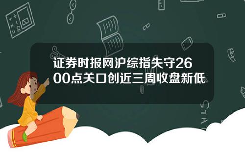 证券时报网沪综指失守2600点关口创近三周收盘新低