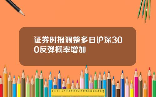 证券时报调整多日沪深300反弹概率增加