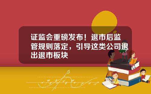 证监会重磅发布！退市后监管规则落定，引导这类公司退出退市板块