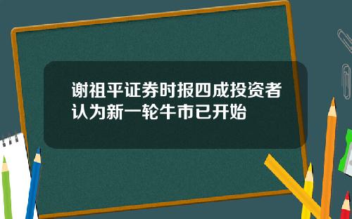 谢祖平证券时报四成投资者认为新一轮牛市已开始