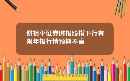 谢祖平证券时报股指下行有限年报行情预期不高