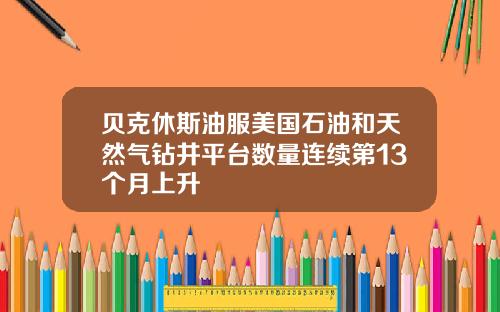 贝克休斯油服美国石油和天然气钻井平台数量连续第13个月上升