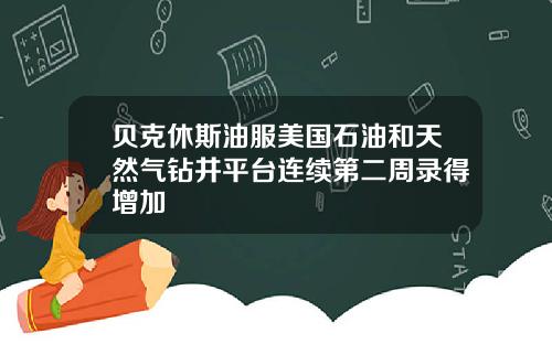 贝克休斯油服美国石油和天然气钻井平台连续第二周录得增加
