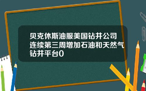 贝克休斯油服美国钻井公司连续第三周增加石油和天然气钻井平台0