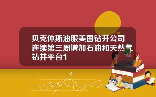 贝克休斯油服美国钻井公司连续第三周增加石油和天然气钻井平台1
