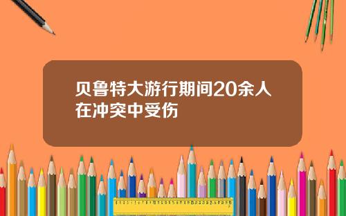 贝鲁特大游行期间20余人在冲突中受伤