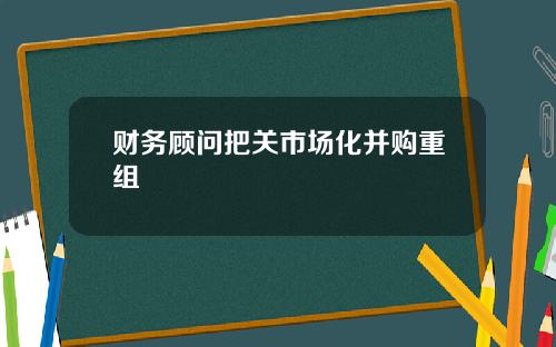 财务顾问把关市场化并购重组