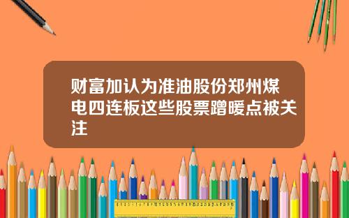 财富加认为准油股份郑州煤电四连板这些股票蹭暖点被关注