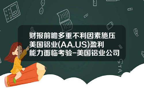 财报前瞻多重不利因素施压美国铝业(AA.US)盈利能力面临考验-美国铝业公司股票