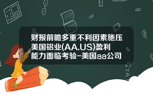 财报前瞻多重不利因素施压美国铝业(AA.US)盈利能力面临考验-美国aa公司
