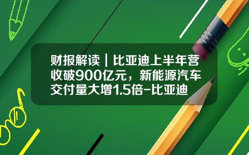 财报解读｜比亚迪上半年营收破900亿元，新能源汽车交付量大增1.5倍-比亚迪股份有限公司财务报表分析