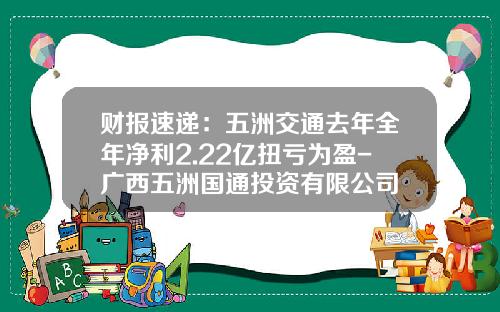 财报速递：五洲交通去年全年净利2.22亿扭亏为盈-广西五洲国通投资有限公司