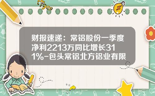 财报速递：常铝股份一季度净利2213万同比增长311%-包头常铝北方铝业有限责任公司业务部电话