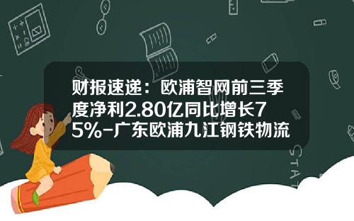 财报速递：欧浦智网前三季度净利2.80亿同比增长75%-广东欧浦九江钢铁物流有限公司