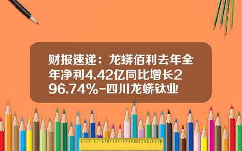 财报速递：龙蟒佰利去年全年净利4.42亿同比增长296.74%-四川龙蟒钛业股份有限公司招股说明书